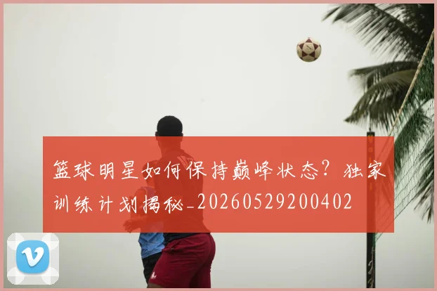 篮球明星如何保持巅峰状态？独家训练计划揭秘_20260529200402