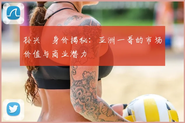 孙兴慜身价揭秘：亚洲一哥的市场价值与商业潜力