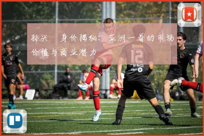 孙兴慜身价揭秘：亚洲一哥的市场价值与商业潜力
