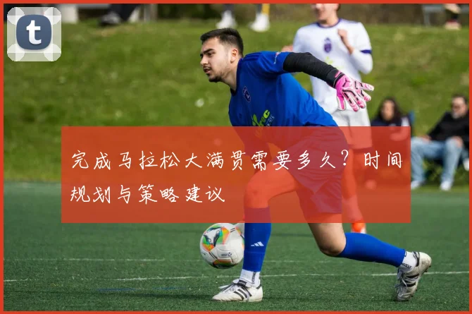 完成马拉松大满贯需要多久？时间规划与策略建议