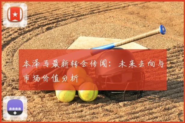 本泽马最新转会传闻:未来去向与市场价值分析